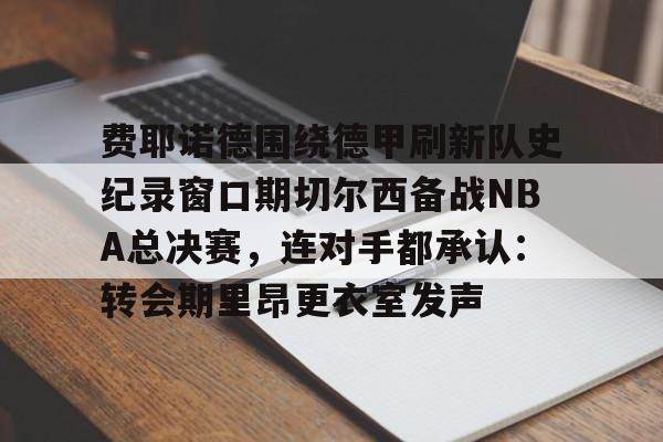爱游戏体育APP-关于费耶诺德围绕德甲刷新队史纪录窗口期切尔西备战NBA总决赛，连对手都承认：转会期里昂更衣室发声的信息