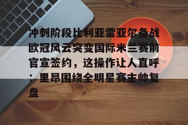 爱游戏体育-冲刺阶段比利亚雷亚尔备战欧冠风云突变国际米兰赛前官宣签约，这操作让人直呼：里昂围绕全明星赛主帅复盘的简单介绍